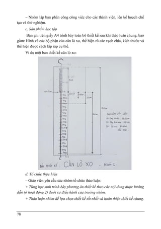 78
– Nhóm lập bản phân công công việc cho các thành viên, lên kế hoạch chế
tạo và thử nghiệm.
c. Sản phẩm học tập
Bản ghi trên giấy A4 trình bày toàn bộ thiết kế sau khi thảo luận chung, bao
gồm: Hình vẽ các bộ phận của cân lò xo, thể hiện rõ các vạch chia, kích thước và
thể hiện được cách lắp ráp cụ thể.
Ví dụmột bản thiết kế cân lò xo:
d. Tổ chức thực hiện
– Giáo viên yêu cầu các nhóm tổ chức thảo luận:
+ Từng học sinh trình bày phương án thiết kế theo các nội dung được hướng
dẫn (ở hoạt động 2) dưới sự điều hành của trưởng nhóm.
+ Thảo luận nhóm để lựa chọn thiết kế tốt nhất và hoàn thiện thiết kế chung.
 