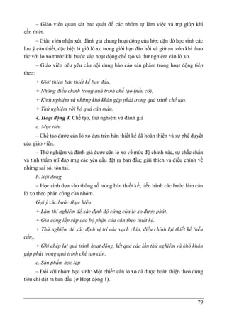 79
– Giáo viên quan sát bao quát để các nhóm tự làm việc và trợ giúp khi
cần thiết.
– Giáo viên nhận xét, đánh giá chung hoạt động của lớp; dặn dò học sinh các
lưu ý cần thiết, đặc biệt là giữ lò xo trong giới hạn đàn hồi và giữ an toàn khi thao
tác với lò xo trước khi bước vào hoạt động chế tạo và thử nghiệm cân lò xo.
– Giáo viên nêu yêu cầu nội dung báo cáo sản phẩm trong hoa ̣t động tiếp
theo:
+ Giới thiệu bản thiết kế ban đầu.
+ Những điều chỉnh trong quá trình chế tạo (nếu có).
+ Kinh nghiệm và những khó khăn gặp phải trong quá trình chế tạo.
+ Thử nghiệm với bộ quả cân mẫu.
4. Hoạt động 4. Chế tạo, thử nghiệm và đánh giá
a. Mục tiêu
– Chế tạo được cân lò xo dựa trên bản thiết kế đã hoàn thiện và sự phê duyệt
của giáo viên.
– Thử nghiệm và đánh giá được cân lò xo về mức độ chính xác, sự chắc chắn
và tính thẩm mĩ đáp ứng các yêu cầu đặt ra ban đầu; giải thích và điều chỉnh về
những sai số, tồn tại.
b. Nội dung
– Học sinh dựa vào thông số trong bản thiết kế, tiến hành các bước làm cân
lò xo theo phân công của nhóm.
Gợi ý các bước thực hiện:
+ Làm thí nghiệm để xác định độ cứng của lò xo được phát.
+ Gia công lắp ráp các bộ phận của cân theo thiết kế.
+ Thử nghiệm để xác định vị trí các vạch chia, điều chỉnh lại thiết kế (nếu
cần).
+ Ghi chép lại quá trình hoạt động, kết quả các lần thử nghiệm và khó khăn
gặp phải trong quá trình chế tạo cân.
c. Sản phẩm học tập
– Đối với nhóm học sinh: Một chiếc cân lò xo đã được hoàn thiện theo đúng
tiêu chí đặt ra ban đầu (ở Hoạt động 1).
 