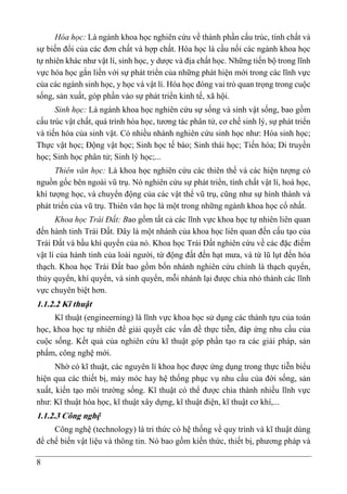 8
Hóa học: Là ngành khoa học nghiên cứu về thành phần cấu trúc, tính chất và
sự biến đổi của các đơn chất và hợp chất. Hóa học là cầu nối các ngành khoa học
tự nhiên khác như vật lí, sinh học, y dược và địa chất học. Những tiến bộ trong lĩnh
vực hóa học gắn liền với sự phát triển của những phát hiện mới trong các lĩnh vực
của các ngành sinh học, y học và vật lí. Hóa học đóng vai trò quan trọng trong cuộc
sống, sản xuất, góp phần vào sự phát triển kinh tế, xã hội.
Sinh học: Là ngành khoa học nghiên cứu sự sống và sinh vật sống, bao gồm
cấu trúc vật chất, quá trình hóa học, tương tác phân tử, cơ chế sinh lý, sự phát triển
và tiến hóa của sinh vật. Có nhiều nhánh nghiên cứu sinh học như: Hóa sinh học;
Thực vật học; Động vật học; Sinh học tế bào; Sinh thái học; Tiến hóa; Di truyền
học; Sinh học phân tử; Sinh lý học;...
Thiên văn học: Là khoa học nghiên cứu các thiên thể và các hiện tượng có
nguồn gốc bên ngoài vũ trụ. Nó nghiên cứu sự phát triển, tính chất vật lí, hoá học,
khí tượng học, và chuyển động của các vật thể vũ trụ, cũng như sự hình thành và
phát triển của vũ trụ. Thiên văn học là một trong những ngành khoa học cổ nhất.
Khoa học Trái Đất: Bao gồm tất cả các lĩnh vực khoa học tự nhiên liên quan
đến hành tinh Trái Đất. Đây là một nhánh của khoa học liên quan đến cấu tạo của
Trái Đất và bầu khí quyển của nó. Khoa học Trái Đất nghiên cứu về các đặc điểm
vật lí của hành tinh của loài người, từ động đất đến hạt mưa, và từ lũ lụt đến hóa
thạch. Khoa học Trái Đất bao gồm bốn nhánh nghiên cứu chính là thạch quyển,
thủy quyển, khí quyển, và sinh quyển, mỗi nhánh lại được chia nhỏ thành các lĩnh
vực chuyên biệt hơn.
1.1.2.2 Kĩ thuật
Kĩ thuật (engineerning) là lĩnh vực khoa học sử dụng các thành tựu của toán
học, khoa học tự nhiên để giải quyết các vấn đề thực tiễn, đáp ứng nhu cầu của
cuộc sống. Kết quả của nghiên cứu kĩ thuật góp phần tạo ra các giải pháp, sản
phẩm, công nghệ mới.
Nhờ có kĩ thuật, các nguyên lí khoa học được ứng dụng trong thực tiễn biểu
hiện qua các thiết bị, máy móc hay hệ thống phục vụ nhu cầu của đời sống, sản
xuất, kiến tạo môi trường sống. Kĩ thuật có thể được chia thành nhiều lĩnh vực
như: Kĩ thuật hóa học, kĩ thuật xây dựng, kĩ thuật điện, kĩ thuật cơ khí,...
1.1.2.3 Công nghệ
Công nghệ (technology) là tri thức có hệ thống về quy trình và kĩ thuật dùng
để chế biến vật liệu và thông tin. Nó bao gồm kiến thức, thiết bị, phương pháp và
 