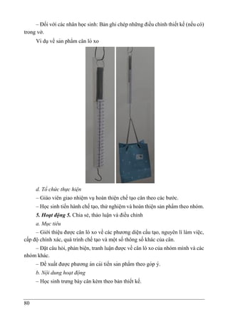 80
– Đối với các nhân học sinh: Bản ghi chép những điều chỉnh thiết kế (nếu có)
trong vở.
Ví dụvề sản phẩm cân lò xo
d. Tổ chức thực hiện
– Giáo viên giao nhiệm vụ hoàn thiện chế tạo cân theo các bước.
– Học sinh tiến hành chế tạo, thử nghiệm và hoàn thiện sản phẩm theo nhóm.
5. Hoạt động 5. Chia sẻ, thảo luận và điều chỉnh
a. Mục tiêu
– Giới thiệu được cân lò xo về các phương diện cấu tạo, nguyên lí làm việc,
cấp độ chính xác, quá trình chế tạo và một số thông số khác của cân.
– Đặt câu hỏi, phản biện, tranh luâ ̣n được về cân lò xo của nhóm mình và các
nhóm khác.
– Đề xuất được phương án cải tiến sản phẩm theo góp ý.
b. Nội dung hoạt động
– Học sinh trưng bày cân kèm theo bản thiết kế.
 
