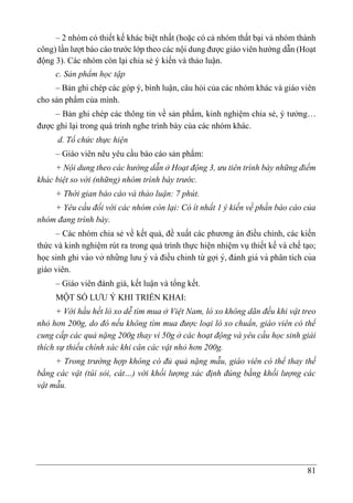 81
– 2 nhóm có thiết kế khác biệt nhất (hoặc có cả nhóm thất bại và nhóm thành
công) lần lượt báo cáo trước lớp theo các nội dung được giáo viên hướng dẫn (Hoạt
động 3). Các nhóm còn lại chia sẻ ý kiến và thảo luận.
c. Sản phẩm học tập
– Bản ghi chép các góp ý, bình luận, câu hỏi của các nhóm khác và giáo viên
cho sản phẩm của mình.
– Bản ghi chép các thông tin về sản phẩm, kinh nghiệm chia sẻ, ý tưởng…
được ghi lại trong quá trình nghe trình bày của các nhóm khác.
d. Tổ chức thực hiện
– Giáo viên nêu yêu cầu báo cáo sản phẩm:
+ Nội dung theo các hướng dẫn ở Hoạt động 3, ưu tiên trình bày những điểm
khác biệt so với (những) nhóm trình bày trước.
+ Thời gian báo cáo và thảo luận: 7 phút.
+ Yêu cầu đối với các nhóm còn lại: Có ít nhất 1 ý kiến về phần báo cáo của
nhóm đang trình bày.
– Các nhóm chia sẻ về kết quả, đề xuất các phương án điều chỉnh, các kiến
thức và kinh nghiệm rút ra trong quá trình thực hiện nhiệm vụ thiết kế và chế tạo;
học sinh ghi vào vở những lưu ý và điều chỉnh từ gợi ý, đánh giá và phân tích của
giáo viên.
– Giáo viên đánh giá, kết luận và tổng kết.
MỘT SỐ LƯU Ý KHI TRIỂN KHAI:
+ Với hầu hết lò xo dễ tìm mua ở Việt Nam, lò xo không dãn đều khi vật treo
nhỏ hơn 200g, do đó nếu không tìm mua được loại lò xo chuẩn, giáo viên có thể
cung cấp các quả nặng 200g thay vì 50g ở các hoạt động và yêu cầu học sinh giải
thích sự thiếu chính xác khi cân các vật nhỏ hơn 200g.
+ Trong trường hợp không có đủ quả nặng mẫu, giáo viên có thể thay thế
bằng các vật (túi sỏi, cát…) với khối lượng xác định đúng bằng khối lượng các
vật mẫu.
 
