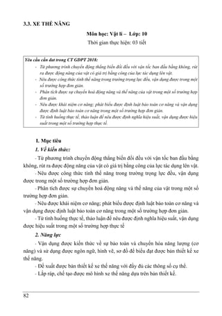82
3.3. XE THẾ NĂNG
Môn học: Vật lí – Lớp: 10
Thời gian thực hiện: 03 tiết
Yêu cầu cần đat trong CT GDPT 2018:
- Từ phương trình chuyển động thẳng biến đổi đều với vận tốc ban đầu bằng không, rút
ra được động năng của vật có giá trị bằng công của lực tác dụng lên vật.
- Nêu được công thức tính thế năng trong trường trọng lực đều, vận dụng được trong một
số trường hợp đơn giản.
- Phân tích được sự chuyển hoá động năng và thế năng của vật trong một số trường hợp
đơn giản.
- Nêu được khái niệm cơ năng; phát biểu được định luật bảo toàn cơ năng và vận dụng
được định luật bảo toàn cơ năng trong một số trường hợp đơn giản.
- Từ tình huống thực tế, thảo luận để nêu được định nghĩa hiệu suất, vận dụng được hiệu
suất trong một số trường hợp thực tế.
I. Mục tiêu
1. Về kiến thức:
- Từ phương trình chuyển động thẳng biến đổi đều với vận tốc ban đầu bằng
không, rút ra được động năng của vật có giá trị bằng công của lực tác dụng lên vật.
- Nêu được công thức tính thế năng trong trường trọng lực đều, vận dụng
được trong một số trường hợp đơn giản.
- Phân tích được sự chuyển hoá động năng và thế năng của vật trong một số
trường hợp đơn giản.
- Nêu được khái niệm cơ năng; phát biểu được định luật bảo toàn cơ năng và
vận dụng được định luật bảo toàn cơ năng trong một số trường hợp đơn giản.
- Từ tình huống thực tế, thảo luận để nêu được định nghĩa hiệu suất, vận dụng
được hiệu suất trong một số trường hợp thực tế
2. Năng lực
- Vận dụng được kiến thức về sự bảo toàn và chuyển hóa năng lượng (cơ
năng) và sử dụng được ngôn ngữ, hình vẽ, sơ đồ để biểu đạt được bản thiết kế xe
thế năng.
- Đề xuất được bản thiết kế xe thế năng với đầy đủ các thông số cụ thể.
- Lắp ráp, chế tạo được mô hình xe thế năng dựa trên bản thiết kế.
 