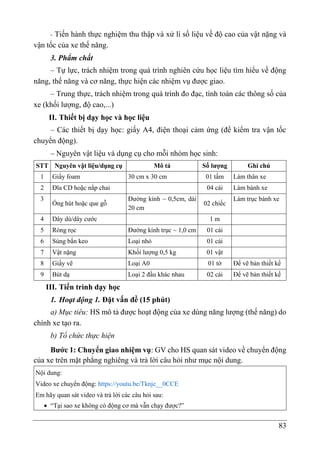 83
- Tiến hành thực nghiệm thu thập và xử lí số liệu về độ cao của vật nặng và
vận tốc của xe thế năng.
3. Phẩm chất
– Tự lực, trách nhiệm trong quá trình nghiên cứu học liệu tìm hiểu về động
năng, thế năng và cơ năng, thực hiện các nhiệm vụ được giao.
– Trung thực, trách nhiệm trong quá trình đo đạc, tính toán các thông số của
xe (khối lượng, độ cao,...)
II. Thiết bị dạy học và học liệu
– Các thiết bị dạy học: giấy A4, điện thoại cảm ứng (để kiểm tra vận tốc
chuyển động).
– Nguyên vật liệu và dụng cụ cho mỗi nhóm học sinh:
STT Nguyên vật liệu/dụng cụ Mô tả Số lượng Ghi chú
1 Giấy foam 30 cm x 30 cm 01 tấm Làm thân xe
2 Đĩa CD hoặc nắp chai 04 cái Làm bánh xe
3
Ống hút hoặc que gỗ
Đường kính ~ 0,5cm, dài
20 cm
02 chiếc
Làm trục bánh xe
4 Dây dù/dây cước 1 m
5 Ròng rọc Đường kính trục ~ 1,0 cm 01 cái
6 Súng bắn keo Loại nhỏ 01 cái
7 Vật nặng Khối lượng 0,5 kg 01 vật
8 Giấy vẽ Loại A0 01 tờ Để vẽ bản thiết kế
9 Bút dạ Loại 2 đầu khác nhau 02 cái Để vẽ bản thiết kế
III. Tiến trình dạy học
1. Hoạt động 1. Đặt vấn đề (15 phút)
a) Mục tiêu: HS mô tả được hoạt động của xe dùng năng lượng (thế năng) do
chính xe tạo ra.
b) Tổ chức thực hiện
Bước 1: Chuyển giao nhiệm vụ: GV cho HS quan sát video về chuyển động
của xe trên mặt phẳng nghiêng và trả lời câu hỏi như mục nội dung.
Nội dung:
Video xe chuyển động: https://youtu.be/Tknjc__0CCE
Em hãy quan sát video và trả lời các câu hỏi sau:
 “Tại sao xe không có động cơ mà vẫn chạy được?”
 