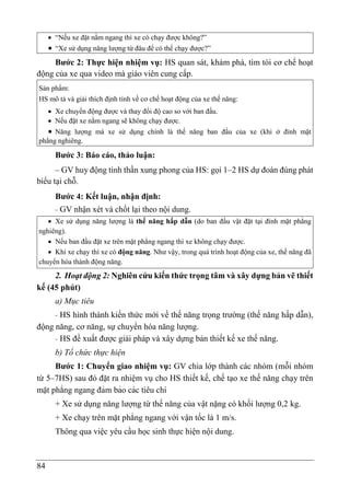 84
 “Nếu xe đặt nằm ngang thì xe có chạy được không?”
 “Xe sử dụng năng lượng từ đâu để có thể chạy được?”
Bước 2: Thực hiện nhiệm vụ: HS quan sát, khám phá, tìm tòi cơ chế hoạt
động của xe qua video mà giáo viên cung cấp.
Sản phẩm:
HS mô tả và giải thích định tính về cơ chế hoạt động của xe thế năng:
 Xe chuyển động được và thay đổi độ cao so với ban đầu.
 Nếu đặt xe nằm ngang sẽ không chạy được.
 Năng lượng mà xe sử dụng chính là thế năng ban đầu của xe (khi ở đỉnh mặt
phẳng nghiêng.
Bước 3: Báo cáo, thảo luận:
– GV huy động tinh thần xung phong của HS: gọi 1–2 HS dự đoán đúng phát
biểu tại chỗ.
Bước 4: Kết luận, nhận định:
- GV nhận xét và chốt lại theo nội dung.
 Xe sử dụng năng lượng là thế năng hấp dẫn (do ban đầu vật đặt tại đỉnh mặt phẳng
nghiêng).
 Nếu ban đầu đặt xe trên mặt phẳng ngang thì xe không chạy được.
 Khi xe chạy thì xe có động năng. Như vậy, trong quá trình hoạt động của xe, thế năng đã
chuyển hóa thành động năng.
2. Hoạt động 2: Nghiên cứu kiến thức trọng tâm và xây dựng bản vẽ thiết
kế (45 phút)
a) Mục tiêu
- HS hình thành kiến thức mới về thế năng trọng trường (thế năng hấp dẫn),
động năng, cơ năng, sự chuyển hóa năng lượng.
- HS đề xuất được giải pháp và xây dựng bản thiết kế xe thế năng.
b) Tổ chức thực hiện
Bước 1: Chuyển giao nhiệm vụ: GV chia lớp thành các nhóm (mỗi nhóm
từ 5–7HS) sau đó đặt ra nhiệm vụ cho HS thiết kế, chế tạo xe thế năng chạy trên
mặt phẳng ngang đảm bảo các tiêu chí
+ Xe sử dụng năng lượng từ thế năng của vật nặng có khối lượng 0,2 kg.
+ Xe chạy trên mặt phẳng ngang với vận tốc là 1 m/s.
Thông qua việc yêu cầu học sinh thực hiện nội dung.
 
