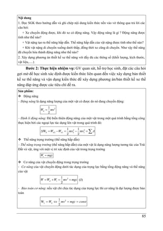 85
Nội dung
1. Đọc SGK theo hướng dẫn và ghi chép nội dung kiến thức nền vào vở thông qua trả lời các
câu hỏi:
+ Xe chuyển động được, khi đó xe có động năng. Vậy động năng là gì ? Động năng được
tính như thế nào?
+ Vật nặng tạo ra thế năng hấp dẫn. Thế năng hấp dẫn của vật nặng được tính như thế nào?
+ Khi vật nặng di chuyển xuống dưới thấp, đồng thời xe cũng di chuyển. Như vậy thế năng
đã chuyển hóa thành động năng như thế nào?
2. Xây dựng phương án thiết kế xe thế năng với đầy đủ các thông số (khối lượng, kích thước,
vật liệu,.....)
Bước 2: Thực hiện nhiệm vụ: GV quan sát, hỗ trợ học sinh, đặt các câu hỏi
gợi mở để học sinh xác định được kiến thức liên quan đến việc xây dựng bản thiết
kế xe thế năng và vận dụng kiến thức để xây dựng phương án/bản thiết kế xe thế
năng đáp ứng được các tiêu chí đề ra.
Sản phẩm:
 Động năng
– Động năng là dạng năng lượng của một vật có được do nó đang chuyển động:

d
W mv2
1
2
– Định lí động năng: Độ biến thiên động năng của một vật trong một quá trình bằng tổng công
thực hiện bởi các ngoại lực tác dụng lên vật trong quá trình đó:
W
      
d d d
W W mv mv A
2 2
2 1 2 1
1 1
2 2
 Thế năng trọng trường (thế năng hấp dẫn)
– Thế năng trọng trường (thế năng hấp dẫn) của một vật là dạng năng lượng tương tác của Trái
Đất và vật, ứng với một vị trí xác định của vật trong trọng trường

t
W mgz
 Cơ năng của vật chuyển động trong trọng trường
- Cơ năng của vật chuyển động dưới tác dụng của trọng lực bằng tổng động năng và thế năng
của vật
   
d t
W W W mv mgz
2
1
2
(J)
- Bảo toàn cơ năng: nếu vật chỉ chịu tác dụng của trọng lực thì cơ năng là đại lượng được bảo
toàn
W    
W mv mgz const
2
1 2
1
2
 