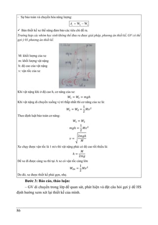 86
- Sự bảo toàn và chuyển hóa năng lượng:
W W
 
c
A 2 1
 Bản thiết kế xe thế năng đảm bảo các tiêu chí đề ra.
Trường hợp các nhóm học sinh không thể đưa ra được giải pháp, phương án thiết kế, GV có thể
gợi ý 01 phương án thiết kế.
M: khối lượng của xe
m: khối lượng vật nặng
h: độ cao của vật nặng
v: vận tốc của xe
Khi vật nặng khi ở độ cao h, cơ năng của xe:
𝑊1 = 𝑊𝑡 = 𝑚𝑔ℎ
Khi vật nặng di chuyển xuống vị trí thấp nhất thì cơ năng của xe là:
𝑊2 = 𝑊đ =
1
2
𝑀𝑣2
Theo định luật bảo toàn cơ năng:
𝑊1 = 𝑊2
𝑚𝑔ℎ =
1
2
𝑀𝑣2
𝑣 = √
2𝑚𝑔ℎ
𝑀
Xe chạy được vận tốc là 1 m/s thì vật nặng phải có độ cao tối thiểu là:
ℎ =
𝑀
2𝑚𝑔
Để xe đi được càng xa thì tại A xe có vận tốc càng lớn
𝑊đ𝐴 =
1
2
𝑀𝑣2
Do đó, xe được thiết kế phải gọn, nhẹ.
Bước 3: Báo cáo, thảo luận:
– GV di chuyển trong lớp để quan sát, phát hiện và đặt câu hỏi gợi ý để HS
định hướng xem xét lại thiết kế của mình.
 
