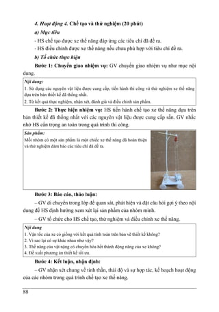 88
4. Hoạt động 4. Chế tạo và thử nghiệm (20 phút)
a) Mục tiêu
- HS chế tạo được xe thế năng đáp ứng các tiêu chí đã đề ra.
- HS điều chỉnh được xe thế năng nếu chưa phù hợp với tiêu chí đề ra.
b) Tổ chức thực hiện
Bước 1: Chuyển giao nhiệm vụ: GV chuyển giao nhiệm vụ như mục nội
dung.
Nội dung:
1. Sử dụng các nguyên vật liệu được cung cấp, tiến hành thi công và thử nghiệm xe thế năng
dựa trên bản thiết kế đã thống nhất.
2. Từ kết quả thực nghiệm, nhận xét, đánh giá và điều chỉnh sản phẩm.
Bước 2: Thực hiện nhiệm vụ: HS tiến hành chế tạo xe thế năng dựa trên
bản thiết kế đã thống nhất với các nguyên vật liệu được cung cấp sẵn. GV nhắc
nhở HS cẩn trọng an toàn trong quá trình thi công.
Sản phẩm:
Mỗi nhóm có một sản phẩm là một chiếc xe thế năng đã hoàn thiện
và thử nghiệm đảm bảo các tiêu chí đã đề ra.
Bước 3: Báo cáo, thảo luận:
– GV di chuyển trong lớp để quan sát, phát hiện và đặt câu hỏi gợi ý theo nội
dung để HS định hướng xem xét lại sản phẩm của nhóm mình.
– GV tổ chức cho HS chế tạo, thử nghiệm và điều chỉnh xe thế năng.
Nội dung
1. Vận tốc của xe có giống với kết quả tính toán trên bản vẽ thiết kế không?
2. Vì sao lại có sự khác nhau như vậy?
3. Thế năng của vật nặng có chuyển hóa hết thành động năng của xe không?
4. Đề xuất phương án thiết kế tối ưu.
Bước 4: Kết luận, nhận định:
– GV nhận xét chung về tinh thần, thái độ và sự hợp tác, kế hoạch hoạt động
của các nhóm trong quá trình chế tạo xe thế năng.
 