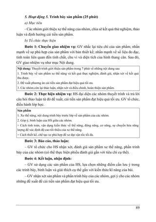 89
5. Hoạt động 5. Trình bày sản phẩm (25 phút)
a) Mục tiêu
- Các nhóm giới thiệu xe thế năng của nhóm, chia sẽ kết quả thử nghiệm, thảo
luận và định hướng cải tiến sản phẩm.
b) Tổ chức thực hiện
Bước 1: Chuyển giao nhiệm vụ: GV nhắc lại tiêu chí của sản phẩm; nhấn
mạnh về sự phù hợp của sản phẩm với bản thiết kế; nhấn mạnh về số liệu đo đạc,
tính toán liên quan đến tính chất, chu vi và diện tích của hình thang cân. Sau đó,
GV giao nhiệm vụ như mục Nội dung.
Nội dung: Thuyết trình giới thiệu sản phẩm trong 7 phút về những nội dung sau
1. Trình bày về sản phẩm xe thế năng và kết quả thực nghiệm, đánh giá, nhận xét về kết quả
thu được.
2. Đề xuất phương án cải tiến sản phẩm đạt hiệu quả tối ưu.
3. Các nhóm còn lại thảo luận, nhận xét và điều chỉnh, hoàn thiện sản phẩm.
Bước 2: Thực hiện nhiệm vụ: HS đại diện các nhóm thuyết trình và trả lời
câu hỏi thảo luận từ đó đề xuất, cải tiến sản phẩm đạt hiệu quả tối ưu. GV tổ chức,
điều hành lớp học.
Sản phẩm
1. Xe thế năng, nội dung trình bày trước lớp về sản phẩm của các nhóm.
2. Góp ý, bình luận của HS giữa các nhóm.
+ Cách tính toán, vận dụng kiến thức về thế năng, động năng, cơ năng, sự chuyển hóa năng
lượng để xác định độ cao tối thiểu của xe thế năng.
+ Cách thiết kế, chế tạo xe phù hợp để xe đạt vận tốc tối đa.
Bước 3: Báo cáo, thảo luận:
– GV tổ chức cho HS nhận xét, đánh giá sản phẩm xe thế năng, phần trình
bày của các nhóm (có thể thực hiện phiếu đánh giá gắn với tiêu chí cụ thể).
Bước 4: Kết luận, nhận định:
– GV sử dụng các sản phẩm của HS, lựa chọn những điểm cần lưu ý trong
các trình bày, bình luận và giải thích cụ thể gắn với kiến thức/kĩ năng của bài.
– GV nhận xét sản phẩm và phần trình bày của các nhóm, gợi ý cho các nhóm
những đề xuất để cải tiến sản phẩm đạt hiệu quả tối ưu.
 