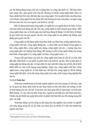 9
các hệ thống dùng trong việc tạo ra hàng hóa và cung cấp dịch vụ1
. Để thực hiện
một công việc, giải quyết một vấn đề, thường có nhiều công nghệ khác nhau và
được phân biệt bởi mức độ hiện đại của công nghệ. Với sự phát triển của khoa học
và kĩ thuật, công nghệ liên tục được đổi mới hướng tới mục tiêu phục vụ ngày càng
tốt hơn nhu cầu của con người, của kinh tế, xã hội.
Khi sử dụng thuật ngữ công nghệ, có nghĩa là con người đã có tri thức và làm
chủ loại hình hoạt động nào đó. Do vậy, công nghệ có tính chuyển giao được. Mỗi
công nghệ được tạo ra là kết quả của một hoạt động kĩ thuật. Có thể hiểu, kĩ thuật
là quá trình tìm tòi giải quyết vấn đề, còn công nghệ là sản phẩm, hệ thống, giải
pháp giải quyết vấn đề.
Công nghệ có thể được phân loại theo lĩnh vực khoa học (công nghệ hóa học,
công nghệ sinh học, công nghệ thông tin,...), theo lĩnh vực kĩ thuật (công nghệ cơ
khí, công nghệ điện, công nghệ xây dựng, công nghệ vận tải,...) tương ứng hay
công nghệ gắn với những hoạt động, đối tượng cụ thể (công nghệ trồng cây trong
nhà kính, công nghệ ô tô, công nghệ vật liệu, công nghệ nano,...).
Trong mỗi giai đoạn của lịch sử, công nghệ luôn luôn là yếu tố có tính chất
dẫn dắt, định hình và chi phối sự phát triển của kinh tế, xã hội. Khi sự đột phá về
công nghệ tác động sâu sắc và toàn diện tới mọi mặt đời sống của xã hội, đó là thời
điểm diễn ra cuộc cách mạng công nghiệp. Ngày nay, công nghệ sinh học, công
nghệ nano, công nghệ số, trí tuệ nhân tạo, dữ liệu lớn, công nghệ in 3D là những
công nghệ đột phá, và là nền tảng công nghệ của cuộc cách mạng công nghiệp lần
thứ tư.
1.1.2.4 Toán học
Toán học (mathematics) là một ngành nghiên cứu trừu tượng về cấu trúc, trật
tự và quan hệ, được phát triển từ các thực hành cơ bản như đếm, đo lường và mô
tả hình dạng của các vật thể. Toán học còn liên quan đến lí luận logic và tính toán
định lượng. Vì vậy, khi nói đến Toán học, người ta nói đến các mô hình toán học.
Chính các mô hình này giúp biểu diễn và phân tích hầu hết các đối tượng trong thế
giới vật chất.
Toán học đóng vai trò công cụ nền tảng cho các nghiên cứu cơ bản và nghiên
cứu ứng dụng trong tất cả các lĩnh vực khoa học tự nhiên. Có thể chia thành hai
ngành toán học:
1
Định nghĩa bởi Unesco khu vực Châu Á Thái Bình Dương.
 
