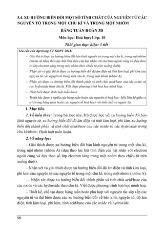 90
3.4. XU HƯỚNG BIẾN ĐỔI MỘT SỐ TÍNH CHẤT CỦA NGUYÊN TỬ CÁC
NGUYÊN TỐ TRONG MỘT CHU KÌ VÀ TRONG MỘT NHÓM
BẢNG TUẦN HOÀN 3D
Môn học: Hoá học; Lớp: 10
Thời gian thực hiện: 3 tiết
Yêu cầu cần đạt trong CT GDPT 2018:
– Giải thích được xu hướng biến đổi bán kính nguyên tử trong một chu kì, trong một nhóm
(nhóm A) (dựa theo lực hút tĩnh điện của hạt nhân với electron ngoài cùng và dựa theo
số lớp electron tăng trong một nhóm theo chiều từ trên xuống dưới).
– Nhận xét và giải thích được xu hướng biến đổi độ âm điện và tính kim loại, phi kim của
nguyên tử các nguyên tố trong một chu kì, trong một nhóm (nhóm A).
– Nhận xét được xu hướng biến đổi thành phần và tính chất acid/base của các oxide và
các hydroxide theo chu kì. Viết được phương trình hoá học minh hoạ.
– Phát biểu được định luật tuần hoàn.
– Trình bày được ý nghĩa của bảng tuần hoàn các nguyên tố hoá học: Mối liên hệ giữa vị
trí (trong bảng tuần hoàn các nguyên tố hoá học) với tính chất và ngược lại.
I. Mục tiêu
1. Về kiến thức: Trong bài học này, HS được học về: xu hướng biến đổi bán
kính nguyên tử, xu hướng biến đổi độ âm điện và tính kim loại, phi kim, xu hướng
biến đổi thành phần và tính chất acid/base của các oxide và các hydroxide trong
chu kì/nhóm; Định luật tuần hoàn.
2. Về năng lực:
– Giải thích được xu hướng biến đổi bán kính nguyên tử trong một chu kì,
trong một nhóm (nhóm A) (dựa theo lực hút tĩnh điện của hạt nhân với electron
ngoài cùng và dựa theo số lớp electron tăng trong một nhóm theo chiều từ trên
xuống dưới).
– Nhận xét và giải thích được xu hướng biến đổi độ âm điện và tính kim loại,
phi kim của nguyên tử các nguyên tố trong một chu kì, trong một nhóm (nhóm A).
–– Nhận xét được xu hướng biến đổi thành phần và tính chất acid/base của
các oxide và các hydroxide theo chu kì. Viết được phương trình hoá học minh hoạ.
– Thiết kế, chế tạo được bảng tuần hoàn phù hợp với nguyên tắc sắp xếp các
nguyên tố và thể hiện được các xu hướng biến đổi về bán kính nguyên tử, độ âm
điện, tính kim loại, phi kim, tính acid/base của các oxide và hydroxide.
 