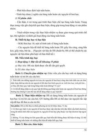 91
– Phát biểu được định luật tuần hoàn.
–Trình bày được ý nghĩa của bảng tuần hoàn các nguyên tố hoá học.
3. Về phẩm chất:
– Cẩn thận, tỉ mỉ trong quá trình thực hiện chế ta ̣o bảng tuần hoàn; Trung
thực trong viê ̣c ghi chép kết quả thực hiê ̣n, đóng góp trong hoa ̣t động và sản phẩm
nhóm.
– Trách nhiệm trong việc thực hiện nhiệm vụ được giao trong quá trình chế
ta ̣o, thử nghiệm và đánh giá hoa ̣t động của bảng tuần hoàn.
II. Thiết bị dạy học và học liệu
– SGK Hoá học 10, một số hình ảnh về bảng tuần hoàn.
– Các nguyên liệu để thiết kế bảng tuần hoàn 3D: giấy bìa cứng, súng bắn
keo, giấy màu, bút dạ… (Nguyện vật liệu do HS chuẩn bị; HS có thể chuẩn bị các
nguyên vật liệu khác phù hợp với bản thiết kế.)
III. Tiến trình dạy học
1. Hoạt động 1: Đặt vấn đề (khoảng 15 phút)
a) Mục tiêu: HS xác định được vấn đề cần giải quyết.
b) Tổ chức thực hiện
Bước 1: Chuyển giao nhiệm vụ: Giáo viên yêu cầu học sinh sử dụng bảng
tuần hoàn và trả lời các câu hỏi:
1. Tính chất của những nguyên tử (của các nguyên tố hoá học) cũng như tính chất của các đơn
chất, hợp chất tạo nên từ các nguyên tố đó như bán kính nguyên tử, tính kim loại, tính phi kim…
có thay đổi theo quy luật trong bảng tuần hoàn không? Vì sao?
2. Có thể dễ dàng nhận ra các quy luật đó thông qua bảng tuần hoàn các nguyên tố hoá học thông
thường hay không? Làm thế nào để dễ dàng nhận ra quy luật đó?
Bước 2: Thực hiện nhiệm vụ: HS sử dụng bảng tuần hoàn các nguyên tố
hoá học và trả lời các câu hỏi. GV hướng dẫn HS có thể dựa vào nguyên tắc sắp
xếp đã học để đưa ra câu trả lời.
Sản phẩm: HS có thể đưa ra nhiều phương án trả lời khác nhau. Ví dụ:
1. Có theo quy luật vì các nguyên tố hoá học được sắp xếp dựa trên đặc điểm cấu hình electron,
trong đó nhiều tính chất của nguyên tử, nguyên tố hoá học phụ thuộc vào lớp electron lớp ngoài
cùng.
2. Không. Vì các thông tin liên quan đến quy luật biến đổi không được thể hiện rõ ràng. Có thể
thiết kế bảng tuần hoàn với những dấu hiệu để nhận biết quy luật.
Bước 3: Báo cáo, thảo luận:
 