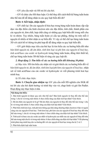 92
– GV yêu cầu một vài HS trả lời câu hỏi.
– GV tổ chức cho HS thảo luận: Có thể thay đổi cách thiết kế bảng tuần hoàn
như thế nào để dễ dàng nhận ra các quy luật biến đổi đó?
Bước 4: Kết luận, nhận định:
– GV chốt lại: Do các nguyên tố hóa học trong bảng tuần hoàn được sắp xếp
dựa vào đặc điểm cấu hình electron nên các đặc điểm, tính chất, thành phần của
các nguyên tử, đơn chất, hợp chất cũng có những quy luật biến đổi trong mỗi chu
kì và nhóm. Tuy nhiên, bảng tuần hoàn có cấu tạo phẳng, thông tin trên mỗi ô
nguyên tố nhiều sẽ khó nhận ra sự biến đối. Vì vậy có thể chế tạo bảng tuần hoàn
3D với cách bố trí thông tin phù hợp để dễ dàng nhận ra quy luật biến đổi.
– GV giới thiệu mục tiêu của bài học là tìm hiểu các xu hướng biến đổi như
bán kính nguyên tử, độ âm điện, tính kim loại và phi kim của nguyên tố hoá học,
tính acid/base của oxide và hydroxyde trong bảng tuần hoàn, đồng thời thiết kế,
chế tạo bảng tuần hoàn 3D thể hiện rõ ràng các quy luật đó.
2. Hoạt động 2: Tìm hiểu về các xu hướng biến đổi (khoảng 30 phút)
a) Mục tiêu: HS tìm hiểu các nhận xét và giải thích các xu hướng biến đổi về
bán kính nguyên tử, độ âm điện, tính kim loại/phi kim của nguyên tố hoá học, nhận
xét về tính acid/base của các oxide và hydroxyde và viết phương trình hoá học
minh hoạ.
b) Tổ chức thực hiện:
Bước 1: Chuyển giao nhiệm vụ: GV yêu cầu mỗi HS nghiên cứu SGK để
trả lời các câu hỏi định hướng và trình bày vào vở, chụp hình và gửi lên Padlet.
Hoạt động này thực hiện ở nhà.
Nội dung tìm hiểu:
1. Bán kính nguyên tử được quy ước như thế nào? Bán kính nguyên tử thay đổi như thế nào
trong 1 chu kì và trong một nhóm A theo chiều tăng của điện tích hạt nhân? Giải thích.
2. Độ âm điện của nguyên tử là gì? Độ âm điện của nguyên tử thay đổi như thế nào trong 1 chu
kì và trong một nhóm A theo chiều tăng của điện tích hạt nhân? Giải thích.
3. Phát biểu tính kim loại, tính phi kim thông qua khả năng nhường nhận electron ở lớp vỏ ngoài
cùng của các nguyên tố hoá học. Tính kim loại, phi kim của các nguyên tố hoá học thay đổi như
thế nào trong 1 chu kì và trong một nhóm A theo chiều tăng của điện tích hạt nhân? Giải thích.
4. Tính acid và base của các oxide cao nhất và hydroxyde cao nhất của các nguyên tố thay đổi như
thế nào trong một chu kì và trong một nhóm A theo chiều tăng của điện tích hạt nhân? Viết phương
trình phản ứng minh hoạ cho xu hướng đối với các nguyên tố hoá học trong chu kì 2 và 3.
5. Phát biểu định luật tuần hoàn.
 