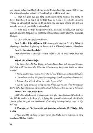 94
mỗi nguyên tố hoá học; Bán kính nguyên tử; Độ âm điện; Hóa trị cao nhất với oxi,
hóa trị trong hợp chất khí với H; Tính kim loại, phi kim, acid, base.
(3) Trên mỗi giao diện của bảng tuần hoàn chọn thể hiện các loại thông tin
theo 1 logic hoặc lí do hợp lí và thể hiện được sự biến đổi theo chu kì và nhóm.
(Thông tin về bán kính nguyên tử, độ âm điện, hóa trị ở dạng số liệu, còn tính kim
loại, phi kim, axit, base thì kể tên tính chất).
(4) Hình thức thể hiện thông tin (văn bản, hình ảnh, màu sắc, kích cỡ) trực
quan, rõ nét, sinh động, nổi bật các thông số khác nhau, phân biệt được 3 giao diện
dễ dàng.
(5) Chắc chắn, sử dụng được lâu dài.
Bước 2: Thực hiện nhiệm vụ: HS vận dụng các kiến thức/kĩ năng đã học để
xây dựng và lựa chọn các phương án, đưa ra các lí lẽ để bảo vệ cho thiết kế lựa chọn.
Bước 3: Báo cáo, thảo luận:
– GV tổ chức cho HS báo cáo các bản thiết kế. Các HS khác và GV nhận xét,
góp ý.
Một số câu hỏi thảo luận:
+ Xu hướng biến đổi bán kính nguyên tử/ độ âm điện/ tính kim loại/ tính phi
kim/ tính acid/ tính base thể hiện như thế nào trong bảng tuần hoàn mà nhóm
thiết kế?
+ Thông tin được lựa chọn và bố trí như thế nào để thể hiện xu hướng biến đổi?
+ Làm thế nào để thay đổi giao diện tương ứng với mỗi xu hướng cần tìm hiểu?
+ Tại sao chọn xếp các thông tin... trên 1 giao diện?
+ Cần bổ sung hình ảnh, thông tin nào để thể hiện rõ hơn về xu hướng biến
đổi? Có thể điều chỉnh màu sắc như thế nào để thể hiện rõ hơn xu hướng biến đổi?
Bước 4: Kết luận, nhận định:
– GV nhận xét chung về hoạt động của lớp; yêu cầu mỗi nhóm điều chỉnh lại
bản thiết kế sau khi nhận được góp ý. Đồng thời giáo viên nhấn mạnh các tiêu chí
của sản phẩm; lưu ý về việc lựa chọn và bố trí thông tin cũng như lựa chọn vật liệu
phù hợp.
4. Hoạt động 4: Chế tạo và thử nghiệm bảng tuần hoàn 3D (HS thực hiện
ở nhà)
a) Mục tiêu: HS sử dụng các nguyên vật liệu để chế tạo và thử nghiệm bảng
tuần hoàn 3D theo thiết kế.
 