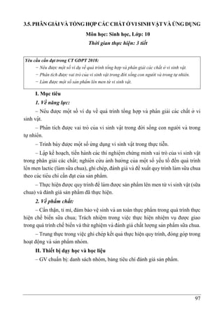 97
3.5.PHÂN GIẢI VÀ TỔNG HỢP CÁCCHẤTỞ VISINHVẬTVÀ ỨNG DỤNG
Môn học: Sinh học, Lớp: 10
Thời gian thực hiện: 3 tiết
Yêu cầu cần đạt trong CT GDPT 2018:
− Ne
̂ u được mộ t số ví dụ về quá trình tổng hợp và pha
̂ n giải cá c chất ở vi sinh vạ
̂ t.
− Pha
̂ n tích được vai trò của vi sinh vạ
̂ t trong đờ i sống con ngườ i và trong tự nhie
̂ n.
− Là m được mộ t số sản phẩm le
̂ n men từ vi sinh vạ
̂ t.
I. Mục tiêu
1. Về năng lực:
– Nê u được mọ
̂ t số ví dụ về quá trình tổng hợp và pha
̂ n giải các chất ở vi
sinh vạ
̂ t.
– Pha
̂ n tích được vai trò của vi sinh vạ
̂ t trong đời sống con người và trong
tự nhiê n.
– Trình bày được mọ
̂ t số ứ ng dụng vi sinh vạ
̂ t trong thực tiễn.
– Lạ
̂ p kế hoa ̣ch, tiến hành các thí nghiệ m chứng minh vai trò của vi sinh vật
trong phân giải các chất; nghiê n cứ u ảnh hưởng của mọ
̂ t số yếu tố đến quá trình
lê n men lactic (làm sữa chua), ghi chép, đánh giá và đề xuất quy trình làm sữa chua
theo các tiê u chí cần đa ̣t của sản phẩm.
– Thực hiê ̣n được quy trình để làm được sản phẩm lên men từ vi sinh vật (sữa
chua) và đánh giá sản phẩm đã thực hiện.
2. Về phẩm chất:
– Cẩn thận, tỉ mỉ, đảm bảo vê ̣sinh và an toàn thực phẩm trong quá trình thực
hiện chế biến sữa chua; Trách nhiệm trong việc thực hiện nhiệm vụ được giao
trong quá trình chế biến và thử nghiệm và đánh giá chất lượng sản phẩm sữa chua.
– Trung thực trong viê ̣c ghi chép kết quả thực hiê ̣n quy trình, đóng góp trong
hoa ̣t động và sản phẩm nhóm.
II. Thiết bị dạy học và học liệu
– GV chuẩn bị: danh sách nhóm, bảng tiêu chí đánh giá sản phẩm.
 