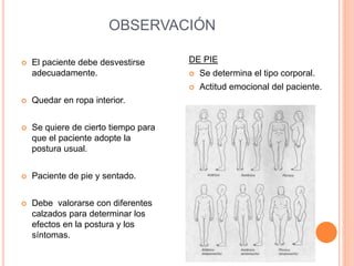 OBSERVACIÓN
 El paciente debe desvestirse
adecuadamente.
 Quedar en ropa interior.
 Se quiere de cierto tiempo para
que el paciente adopte la
postura usual.
 Paciente de pie y sentado.
 Debe valorarse con diferentes
calzados para determinar los
efectos en la postura y los
síntomas.
DE PIE
 Se determina el tipo corporal.
 Actitud emocional del paciente.
 