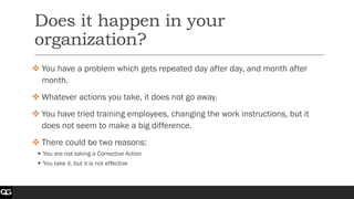Does it happen in your
organization?
❖ You have a problem which gets repeated day after day, and month after
month.
❖ Whatever actions you take, it does not go away.
❖ You have tried training employees, changing the work instructions, but it
does not seem to make a big difference.
❖ There could be two reasons:
▪ You are not taking a Corrective Action
▪ You take it, but it is not effective
 