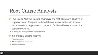 Root Cause Analysis
❖ Root Cause Analysis is used to analyze the root cause of a positive or
negative event. The purpose is to take corrective actions to prevent
recurrence of a negative outcome, or to facilitate the recurrence of a
positive outcome.
▪ In reality, it is mainly used for negative events.
❖ It is typically used to analyze:
▪ A quality problem
▪ A failure (product or service)
▪ A safety incidence
 