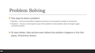 Problem Solving
❖ Two ways to solve a problem:
▪ Reactive – Act once the problem happens and focus on removing the symptoms. (Correction)
▪ Proactive – Focus on removing the cause of the problem so that problem does not happen again.
(Corrective Action)
❖ Or even better, take actions even before the problem happens in the first
place. (Preventive Action)
 