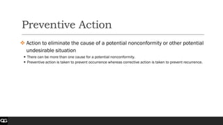 Preventive Action
❖ Action to eliminate the cause of a potential nonconformity or other potential
undesirable situation
▪ There can be more than one cause for a potential nonconformity.
▪ Preventive action is taken to prevent occurrence whereas corrective action is taken to prevent recurrence.
 