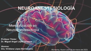 Monitorización en
Neuroanestesiología
Profesor Titular:
Dr. Miguel Angel López Oropeza
Alumna:
Dra. Viridiana López Barrionuevo
NEUROANESTESIOLOGÍA
Monterrey, Nuevo León 24 de marzo del 2023.
 