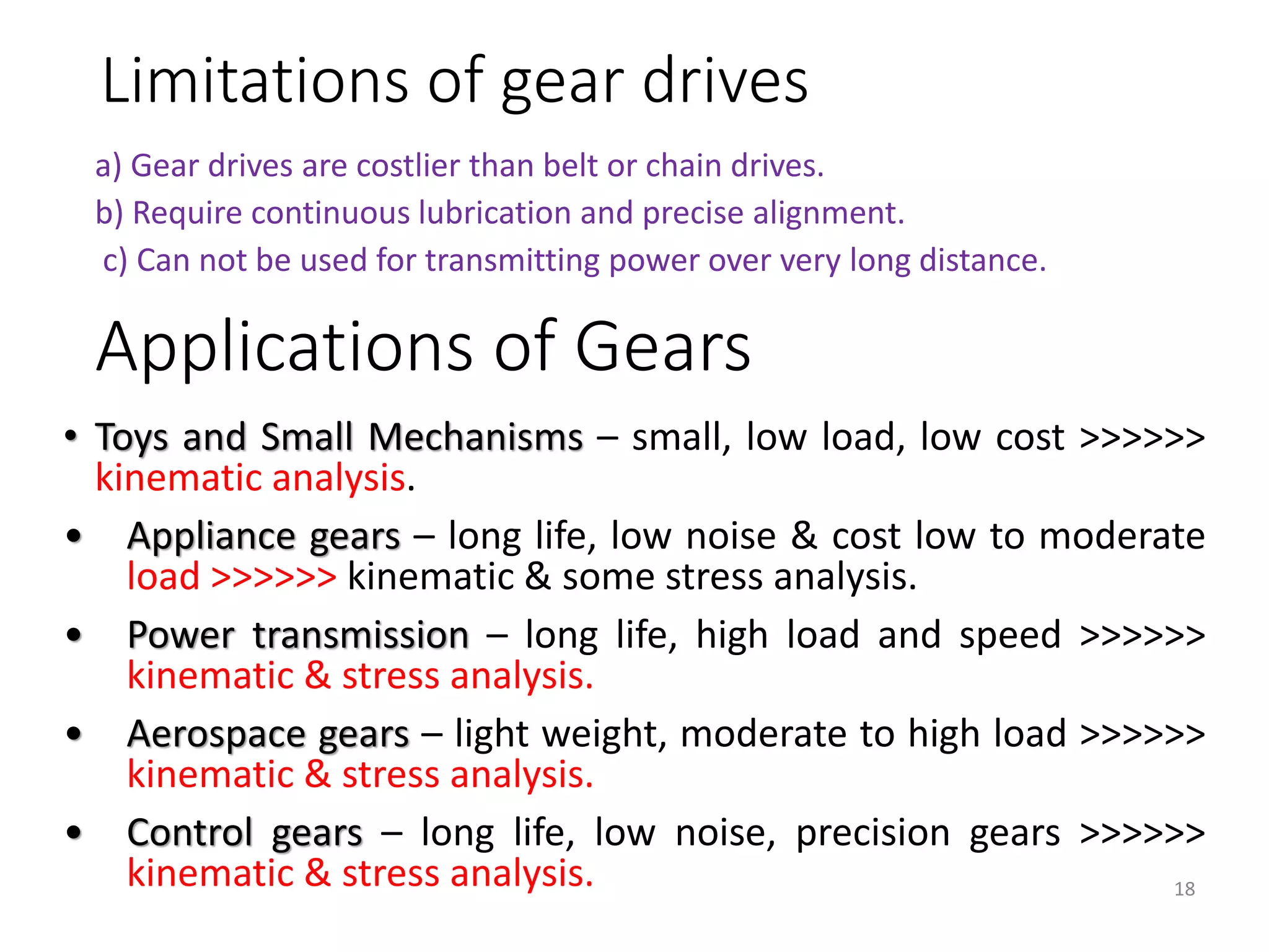 Limitations of gear drives
a) Gear drives are costlier than belt or chain drives.
b) Require continuous lubrication and precise alignment.
c) Can not be used for transmitting power over very long distance.
18
• Toys and Small Mechanisms – small, low load, low cost >>>>>>
kinematic analysis.
• Appliance gears – long life, low noise & cost low to moderate
load >>>>>> kinematic & some stress analysis.
• Power transmission – long life, high load and speed >>>>>>
kinematic & stress analysis.
• Aerospace gears – light weight, moderate to high load >>>>>>
kinematic & stress analysis.
• Control gears – long life, low noise, precision gears >>>>>>
kinematic & stress analysis.
Applications of Gears
 