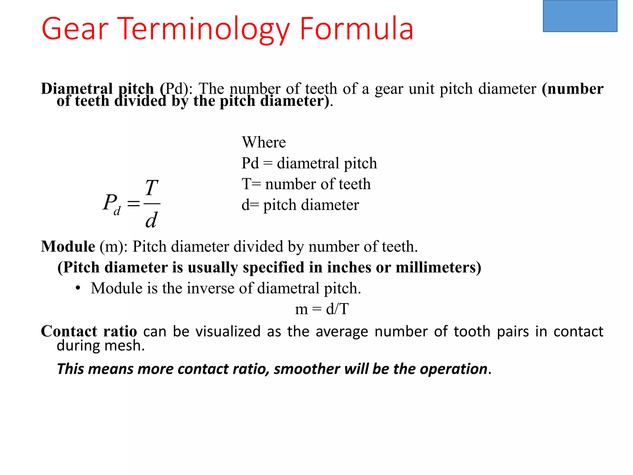 Diametral pitch (Pd): The number of teeth of a gear unit pitch diameter (number
of teeth divided by the pitch diameter).
Where
Pd = diametral pitch
T= number of teeth
d= pitch diameter
Module (m): Pitch diameter divided by number of teeth.
(Pitch diameter is usually specified in inches or millimeters)
• Module is the inverse of diametral pitch.
m = d/T
Contact ratio can be visualized as the average number of tooth pairs in contact
during mesh.
This means more contact ratio, smoother will be the operation.
d
T
Pd =
Gear Terminology Formula
 