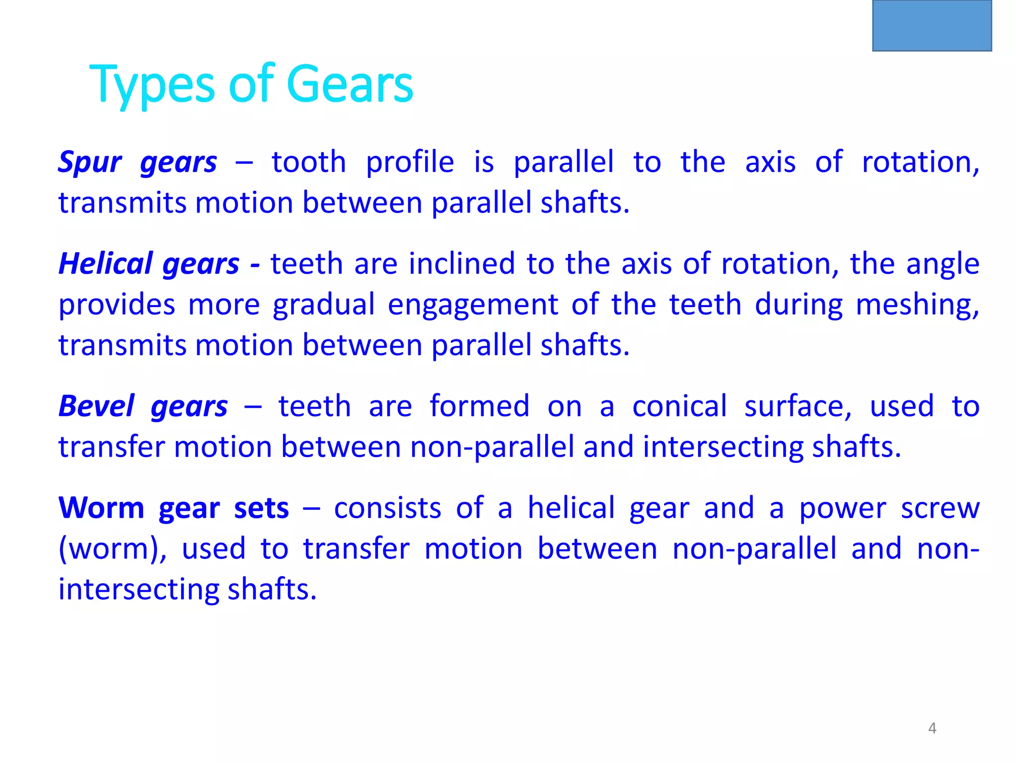 Types of Gears
4
Spur gears – tooth profile is parallel to the axis of rotation,
transmits motion between parallel shafts.
Helical gears - teeth are inclined to the axis of rotation, the angle
provides more gradual engagement of the teeth during meshing,
transmits motion between parallel shafts.
Bevel gears – teeth are formed on a conical surface, used to
transfer motion between non-parallel and intersecting shafts.
Worm gear sets – consists of a helical gear and a power screw
(worm), used to transfer motion between non-parallel and non-
intersecting shafts.
 