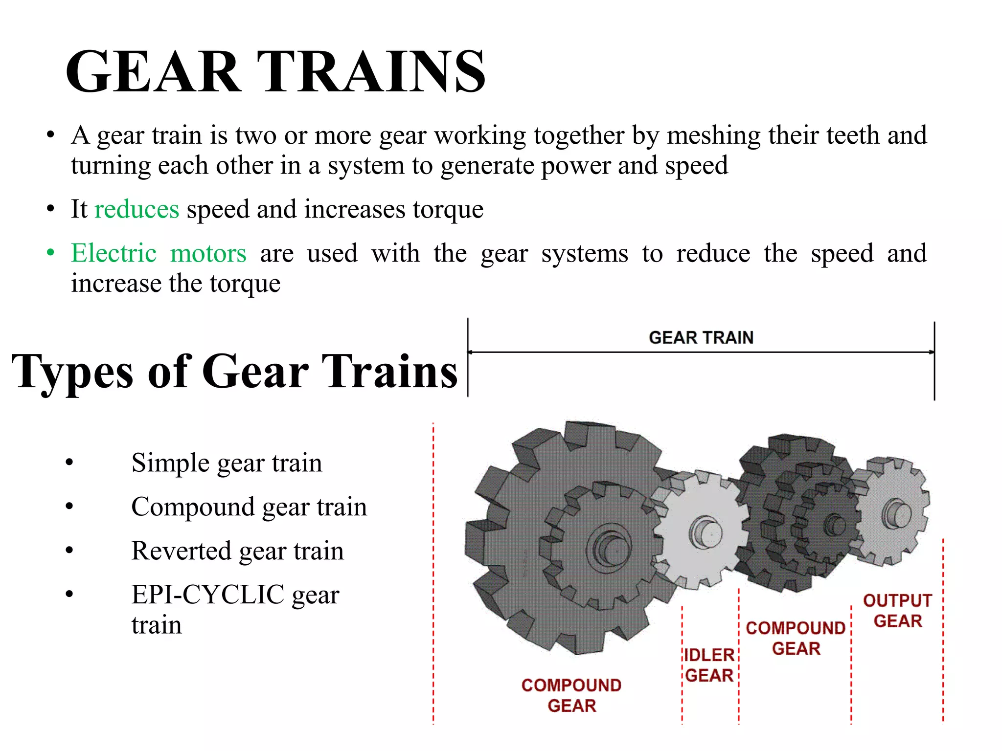 GEAR TRAINS
• A gear train is two or more gear working together by meshing their teeth and
turning each other in a system to generate power and speed
• It reduces speed and increases torque
• Electric motors are used with the gear systems to reduce the speed and
increase the torque
• Simple gear train
• Compound gear train
• Reverted gear train
• EPI-CYCLIC gear
train
Types of Gear Trains
 
