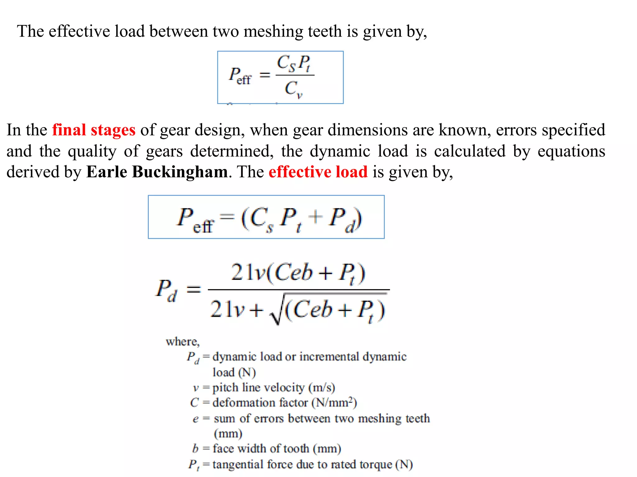 In the final stages of gear design, when gear dimensions are known, errors specified
and the quality of gears determined, the dynamic load is calculated by equations
derived by Earle Buckingham. The effective load is given by,
The effective load between two meshing teeth is given by,
 
