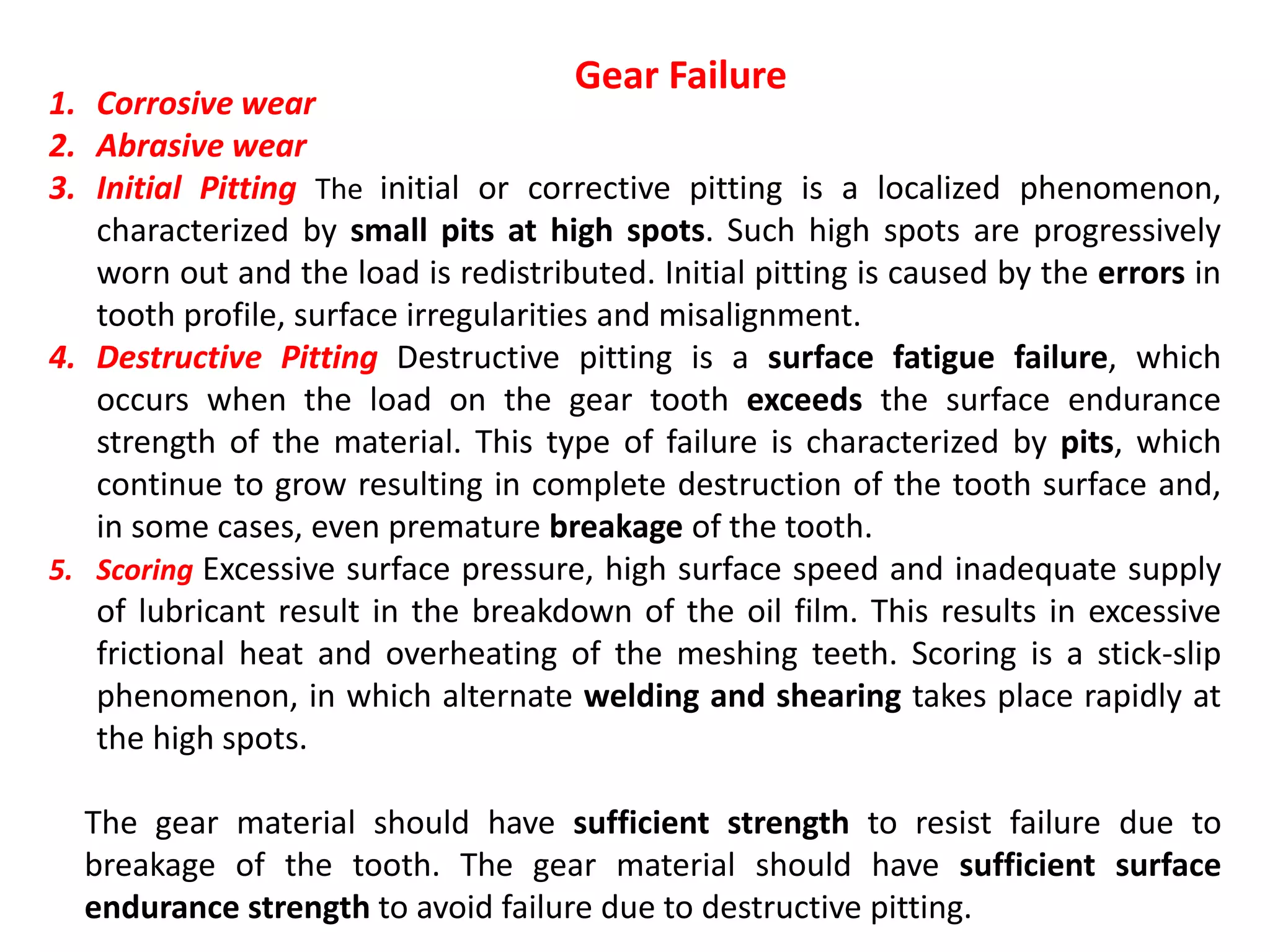 The gear material should have sufficient strength to resist failure due to
breakage of the tooth. The gear material should have sufficient surface
endurance strength to avoid failure due to destructive pitting.
1. Corrosive wear
2. Abrasive wear
3. Initial Pitting The initial or corrective pitting is a localized phenomenon,
characterized by small pits at high spots. Such high spots are progressively
worn out and the load is redistributed. Initial pitting is caused by the errors in
tooth profile, surface irregularities and misalignment.
4. Destructive Pitting Destructive pitting is a surface fatigue failure, which
occurs when the load on the gear tooth exceeds the surface endurance
strength of the material. This type of failure is characterized by pits, which
continue to grow resulting in complete destruction of the tooth surface and,
in some cases, even premature breakage of the tooth.
5. Scoring Excessive surface pressure, high surface speed and inadequate supply
of lubricant result in the breakdown of the oil film. This results in excessive
frictional heat and overheating of the meshing teeth. Scoring is a stick-slip
phenomenon, in which alternate welding and shearing takes place rapidly at
the high spots.
Gear Failure
 