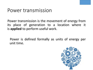 Power transmission
Power transmission is the movement of energy from
its place of generation to a location where it
is applied to perform useful work.
Power is defined formally as units of energy per
unit time.
 