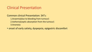 Clinical Presentation
Common clinical Presentation: 3A”s:
1.Anaemia(due to bleeding from tumour)
2.Asthenia(septic absorption from the tumour)
3.Anorexia
• onset of early satiety, dyspepsia, epigastric discomfort
 