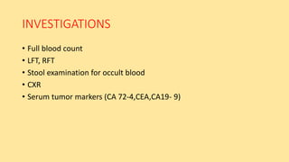 INVESTIGATIONS
• Full blood count
• LFT, RFT
• Stool examination for occult blood
• CXR
• Serum tumor markers (CA 72-4,CEA,CA19- 9)
 