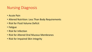 Nursing Diagnosis
• Acute Pain
• Altered Nutrition: Less Than Body Requirements
• Risk for Fluid Volume Deficit
• Fatigue
• Risk for Infection
• Risk for Altered Oral Mucous Membranes
• Risk for Impaired Skin Integrity
 