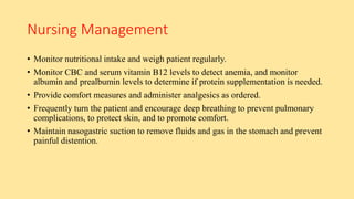Nursing Management
• Monitor nutritional intake and weigh patient regularly.
• Monitor CBC and serum vitamin B12 levels to detect anemia, and monitor
albumin and prealbumin levels to determine if protein supplementation is needed.
• Provide comfort measures and administer analgesics as ordered.
• Frequently turn the patient and encourage deep breathing to prevent pulmonary
complications, to protect skin, and to promote comfort.
• Maintain nasogastric suction to remove fluids and gas in the stomach and prevent
painful distention.
 