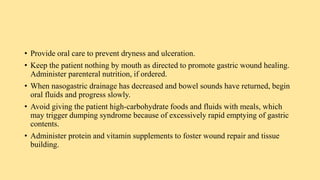 • Provide oral care to prevent dryness and ulceration.
• Keep the patient nothing by mouth as directed to promote gastric wound healing.
Administer parenteral nutrition, if ordered.
• When nasogastric drainage has decreased and bowel sounds have returned, begin
oral fluids and progress slowly.
• Avoid giving the patient high-carbohydrate foods and fluids with meals, which
may trigger dumping syndrome because of excessively rapid emptying of gastric
contents.
• Administer protein and vitamin supplements to foster wound repair and tissue
building.
 