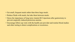 • Eat small, frequent meals rather than three large meals.
• Reduce fluids with meals, but take them between meals.
• Stress the importance of long term vitamin B12 injections after gastrectomy to
prevent surgically induced pernicious anemia.
• Encourage follow-up visits with the health care provider and routine blood studies
and other testing to detect complications or recurrence.
 