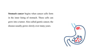 Stomach cancer begins when cancer cells form
in the inner lining of stomach. These cells can
grow into a tumor. Also called gastric cancer, the
disease usually grows slowly over many years.
 
