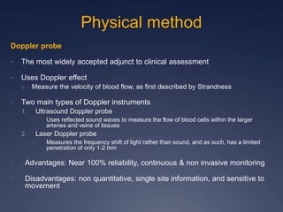 Physical method
Doppler probe
• The most widely accepted adjunct to clinical assessment
• Uses Doppler effect
o Measure the velocity of blood flow, as first described by Strandness
• Two main types of Doppler instruments
1. Ultrasound Doppler probe
– Uses reflected sound waves to measure the flow of blood cells within the larger
arteries and veins of tissues
2. Laser Doppler probe
– Measures the frequency shift of light rather than sound, and as such, has a limited
penetration of only 1-2 mm
• Advantages: Near 100% reliability, continuous & non invasive monitoring
• Disadvantages: non quantitative, single site information, and sensitive to
movement
 