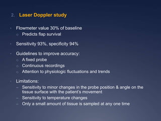 • Flowmeter value 30% of baseline
o Predicts flap survival
• Sensitivity 93%, specificity 94%
• Guidelines to improve accuracy:
o A fixed probe
o Continuous recordings
o Attention to physiologic fluctuations and trends
• Limitations:
– Sensitivity to minor changes in the probe position & angle on the
tissue surface with the patient’s movement
– Sensitivity to temperature changes
– Only a small amount of tissue is sampled at any one time
2. Laser Doppler study
 
