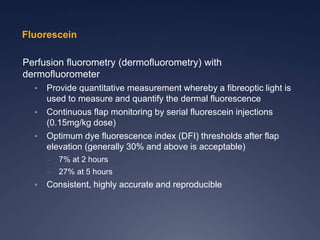 Perfusion fluorometry (dermofluorometry) with
dermofluorometer
• Provide quantitative measurement whereby a fibreoptic light is
used to measure and quantify the dermal fluorescence
• Continuous flap monitoring by serial fluorescein injections
(0.15mg/kg dose)
• Optimum dye fluorescence index (DFI) thresholds after flap
elevation (generally 30% and above is acceptable)
– 7% at 2 hours
– 27% at 5 hours
• Consistent, highly accurate and reproducible
Fluorescein
 