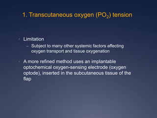 • Limitation
– Subject to many other systemic factors affecting
oxygen transport and tissue oxygenation
• A more refined method uses an implantable
optochemical oxygen-sensing electrode (oxygen
optode), inserted in the subcutaneous tissue of the
flap
1. Transcutaneous oxygen (PO2) tension
 