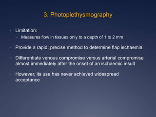 • Limitation:
– Measures flow in tissues only to a depth of 1 to 2 mm
• Provide a rapid, precise method to determine flap ischaemia
• Differentiate venous compromise versus arterial compromise
almost immediately after the onset of an ischaemic insult
• However, its use has never achieved widespread
acceptance
3. Photoplethysmography
 