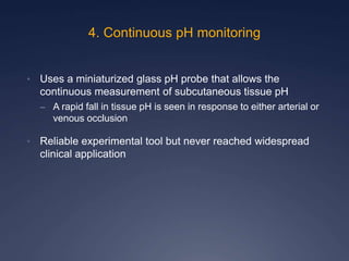 4. Continuous pH monitoring
• Uses a miniaturized glass pH probe that allows the
continuous measurement of subcutaneous tissue pH
– A rapid fall in tissue pH is seen in response to either arterial or
venous occlusion
• Reliable experimental tool but never reached widespread
clinical application
 