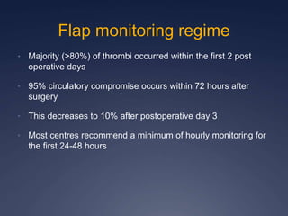 Flap monitoring regime
• Majority (>80%) of thrombi occurred within the first 2 post
operative days
• 95% circulatory compromise occurs within 72 hours after
surgery
• This decreases to 10% after postoperative day 3
• Most centres recommend a minimum of hourly monitoring for
the first 24-48 hours
 