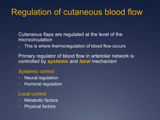 Regulation of cutaneous blood flow
• Cutaneous flaps are regulated at the level of the
microcirculation
o This is where thermoregulation of blood flow occurs
• Primary regulator of blood flow in arteriolar network is
controlled by systemic and local mechanism
• Systemic control
• Neural regulation
• Humoral regulation
• Local control
• Metabolic factors
• Physical factors
 