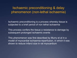 Ischaemic preconditioning & delay
phenomenon (non-lethal ischaemia)
• Ischaemic preconditioning is a process whereby tissue is
subjected to a brief period of non lethal ischaemia
• This process confers the tissue a resistance to damage by
subsequent prolonged ischaemic events
• This phenomenon was first described by Murry et al in a
model of myocardial ischaemia-reperfusion, in which it was
shown to reduce infarct size in rat myocardium
 