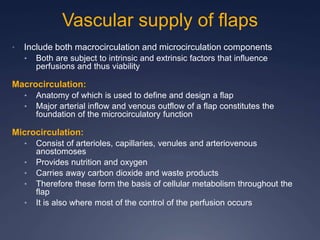 Vascular supply of flaps
• Include both macrocirculation and microcirculation components
• Both are subject to intrinsic and extrinsic factors that influence
perfusions and thus viability
Macrocirculation:
• Anatomy of which is used to define and design a flap
• Major arterial inflow and venous outflow of a flap constitutes the
foundation of the microcirculatory function
Microcirculation:
• Consist of arterioles, capillaries, venules and arteriovenous
anostomoses
• Provides nutrition and oxygen
• Carries away carbon dioxide and waste products
• Therefore these form the basis of cellular metabolism throughout the
flap
• It is also where most of the control of the perfusion occurs
 