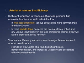2. Arterial or venous insufficiency
• Sufficient reduction in venous outflow can produce flap
necrosis despite adequate arterial inflow
– In free tissue transfers, venous occlusion is more common than
arterial occlusion
– In most pedicle flaps, however, the two are closely linked and
any venous insufficiency in the face of impaired arterial inflow will
lead to significant tissue necrosis
• Venous insufficiency causes more damage than equivalent
arterial insufficiency
• Hjortdal et al & Gurlek et al found significant stasis,
hemoconcentration, and increased viscosity were associated
with venous ischaemia
 