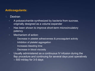 Anticoagulants:
1. Dextran
• A polysaccharide synthesized by bacteria from sucrose,
originally designed as a volume expander
• Has been shown to improve short-term microcirculatory
patency
• Mechanism of action:
o Decrease in platelet adhesiveness & procoagulant activity
o Inhibition of platelet aggregation
o Increases bleeding time
o Decrease in blood viscosity
• Usually administered as a continuous IV infusion during the
flap procedure and continuing for several days post operatively
– 500 ml/day for 3-5 days
 